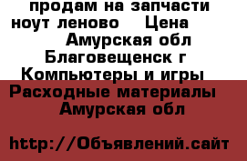 продам на запчасти ноут леново  › Цена ­ 11 000 - Амурская обл., Благовещенск г. Компьютеры и игры » Расходные материалы   . Амурская обл.